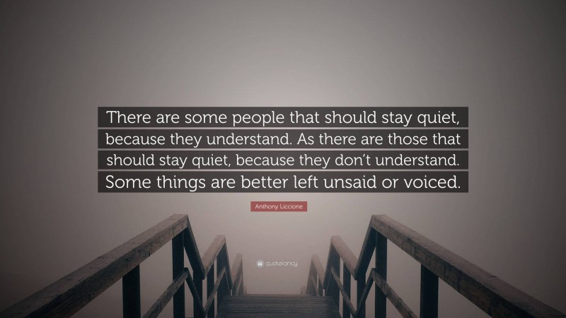 Anthony Liccione Quote: “There are some people that should stay quiet, because they understand. As there are those that should stay quiet, because they don’t understand. Some things are better left unsaid or voiced.”