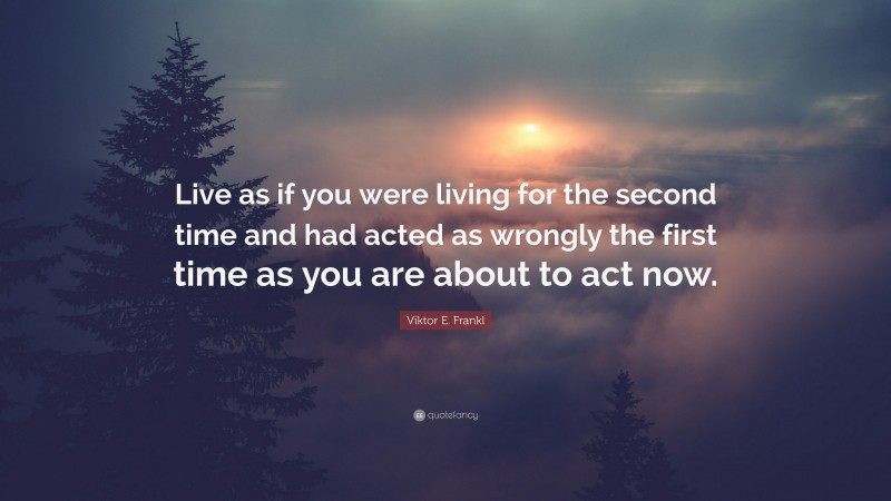 Viktor E. Frankl Quote: “Live as if you were living for the second time and had acted as wrongly the first time as you are about to act now.”