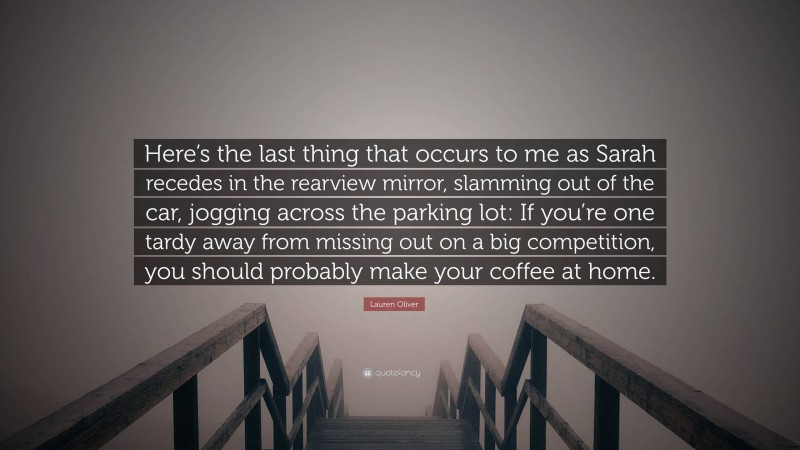 Lauren Oliver Quote: “Here’s the last thing that occurs to me as Sarah recedes in the rearview mirror, slamming out of the car, jogging across the parking lot: If you’re one tardy away from missing out on a big competition, you should probably make your coffee at home.”