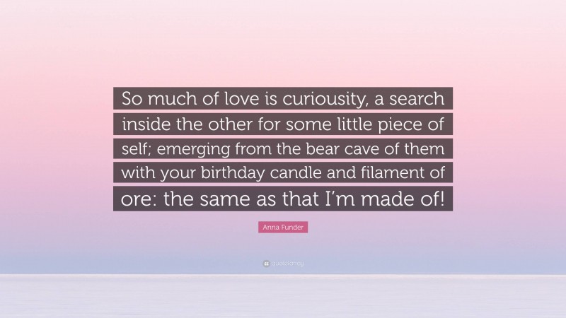 Anna Funder Quote: “So much of love is curiousity, a search inside the other for some little piece of self; emerging from the bear cave of them with your birthday candle and filament of ore: the same as that I’m made of!”