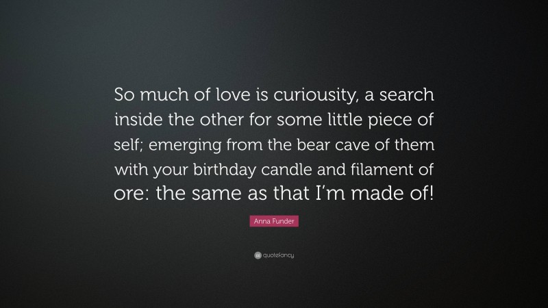 Anna Funder Quote: “So much of love is curiousity, a search inside the other for some little piece of self; emerging from the bear cave of them with your birthday candle and filament of ore: the same as that I’m made of!”