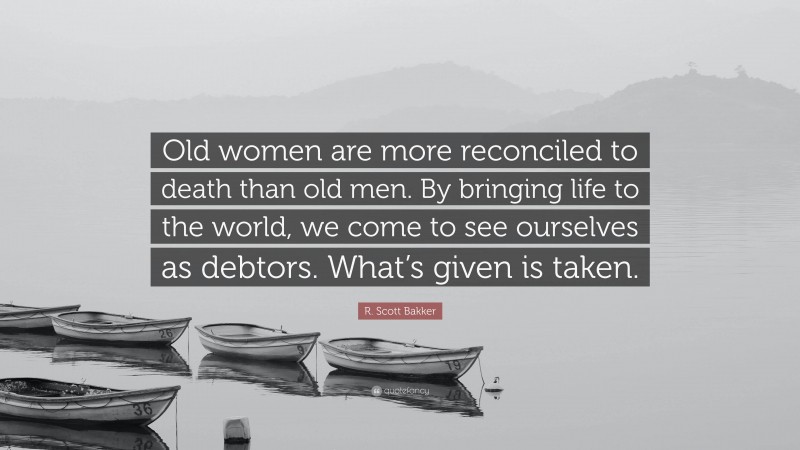 R. Scott Bakker Quote: “Old women are more reconciled to death than old men. By bringing life to the world, we come to see ourselves as debtors. What’s given is taken.”