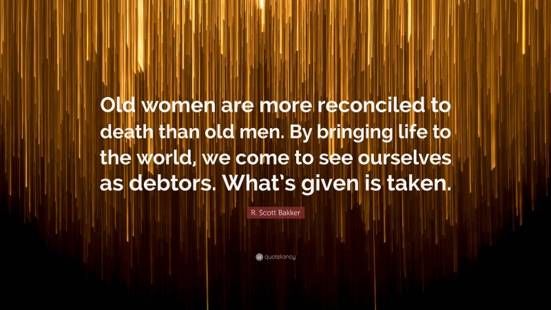 R. Scott Bakker Quote: “Old women are more reconciled to death than old men. By bringing life to the world, we come to see ourselves as debtors. What’s given is taken.”
