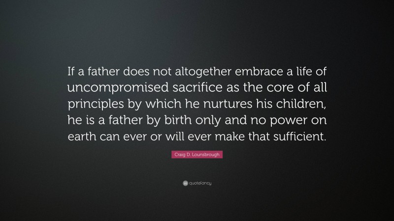 Craig D. Lounsbrough Quote: “If a father does not altogether embrace a life of uncompromised sacrifice as the core of all principles by which he nurtures his children, he is a father by birth only and no power on earth can ever or will ever make that sufficient.”