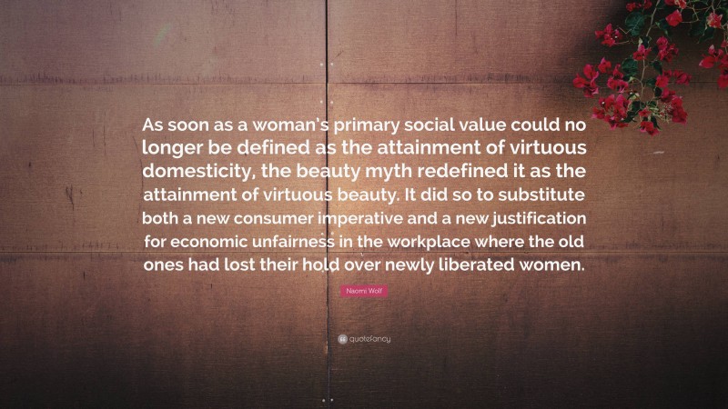 Naomi Wolf Quote: “As soon as a woman’s primary social value could no longer be defined as the attainment of virtuous domesticity, the beauty myth redefined it as the attainment of virtuous beauty. It did so to substitute both a new consumer imperative and a new justification for economic unfairness in the workplace where the old ones had lost their hold over newly liberated women.”