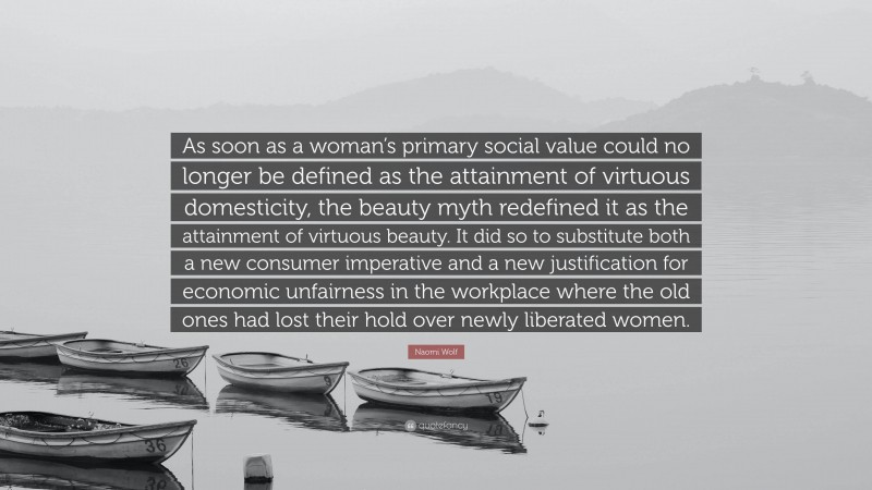 Naomi Wolf Quote: “As soon as a woman’s primary social value could no longer be defined as the attainment of virtuous domesticity, the beauty myth redefined it as the attainment of virtuous beauty. It did so to substitute both a new consumer imperative and a new justification for economic unfairness in the workplace where the old ones had lost their hold over newly liberated women.”