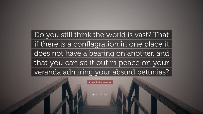 Anna Politkovskaya Quote: “Do you still think the world is vast? That if there is a conflagration in one place it does not have a bearing on another, and that you can sit it out in peace on your veranda admiring your absurd petunias?”
