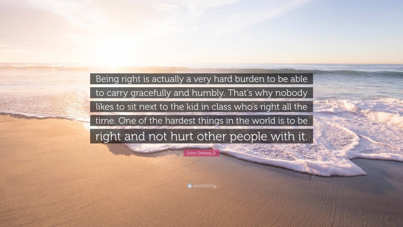 John Ortberg Jr. Quote: “Being right is actually a very hard burden to be able to carry gracefully and humbly. That’s why nobody likes to sit next to the kid in class who’s right all the time. One of the hardest things in the world is to be right and not hurt other people with it.”