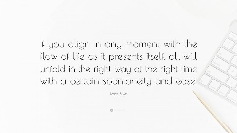 Tosha Silver Quote: “If you align in any moment with the flow of life as it presents itself, all will unfold in the right way at the right time with a certain spontaneity and ease.”