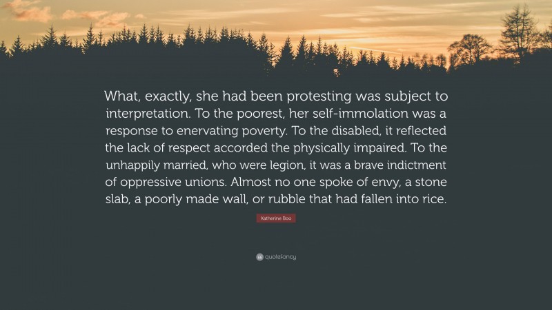 Katherine Boo Quote: “What, exactly, she had been protesting was subject to interpretation. To the poorest, her self-immolation was a response to enervating poverty. To the disabled, it reflected the lack of respect accorded the physically impaired. To the unhappily married, who were legion, it was a brave indictment of oppressive unions. Almost no one spoke of envy, a stone slab, a poorly made wall, or rubble that had fallen into rice.”