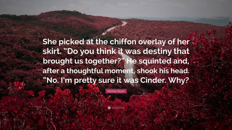 Marissa Meyer Quote: “She picked at the chiffon overlay of her skirt. “Do you think it was destiny that brought us together?” He squinted and, after a thoughtful moment, shook his head. “No. I’m pretty sure it was Cinder. Why?”