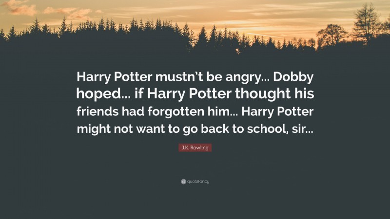 J.K. Rowling Quote: “Harry Potter mustn’t be angry... Dobby hoped... if Harry Potter thought his friends had forgotten him... Harry Potter might not want to go back to school, sir...”