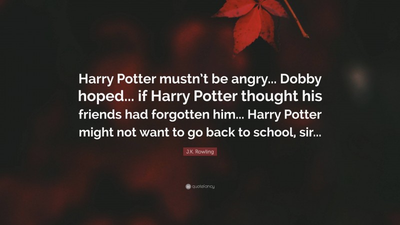 J.K. Rowling Quote: “Harry Potter mustn’t be angry... Dobby hoped... if Harry Potter thought his friends had forgotten him... Harry Potter might not want to go back to school, sir...”