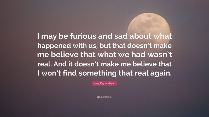 Mary Kay Andrews Quote: “I may be furious and sad about what happened with us, but that doesn’t make me believe that what we had wasn’t real. And it doesn’t make me believe that I won’t find something that real again.”
