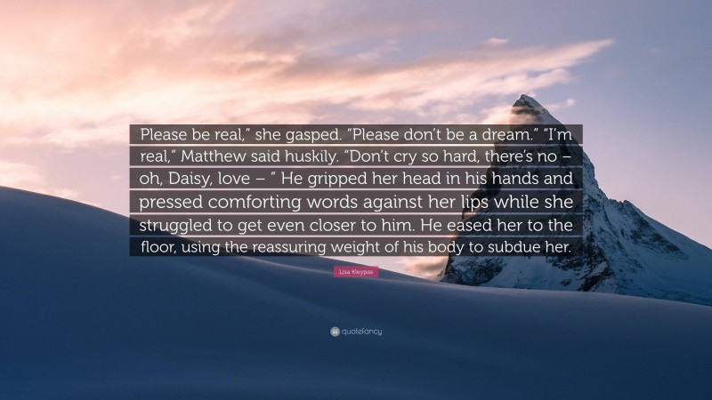 Lisa Kleypas Quote: “Please be real,” she gasped. “Please don’t be a dream.” “I’m real,” Matthew said huskily. “Don’t cry so hard, there’s no – oh, Daisy, love – ” He gripped her head in his hands and pressed comforting words against her lips while she struggled to get even closer to him. He eased her to the floor, using the reassuring weight of his body to subdue her.”