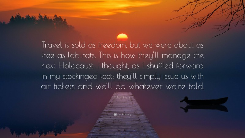 Robert Harris Quote: “Travel is sold as freedom, but we were about as free as lab rats. This is how they’ll manage the next Holocaust, I thought, as I shuffled forward in my stockinged feet: they’ll simply issue us with air tickets and we’ll do whatever we’re told.”