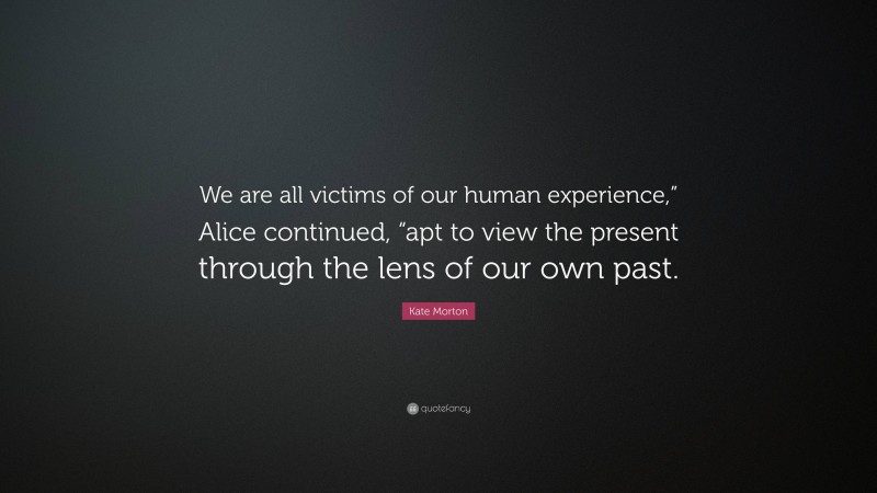 Kate Morton Quote: “We are all victims of our human experience,” Alice continued, “apt to view the present through the lens of our own past.”