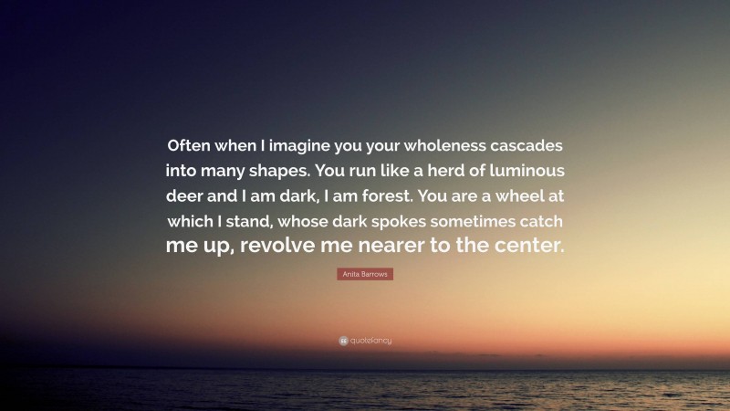 Anita Barrows Quote: “Often when I imagine you your wholeness cascades into many shapes. You run like a herd of luminous deer and I am dark, I am forest. You are a wheel at which I stand, whose dark spokes sometimes catch me up, revolve me nearer to the center.”