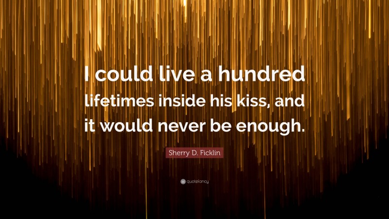 Sherry D. Ficklin Quote: “I could live a hundred lifetimes inside his kiss, and it would never be enough.”