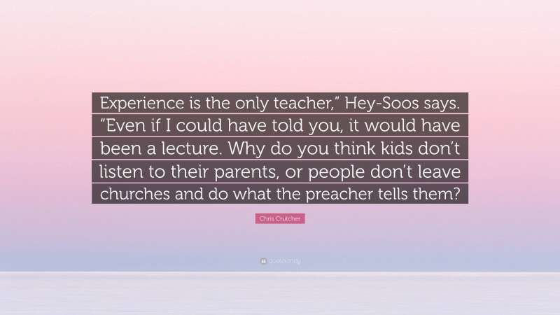 Chris Crutcher Quote: “Experience is the only teacher,” Hey-Soos says. “Even if I could have told you, it would have been a lecture. Why do you think kids don’t listen to their parents, or people don’t leave churches and do what the preacher tells them?”