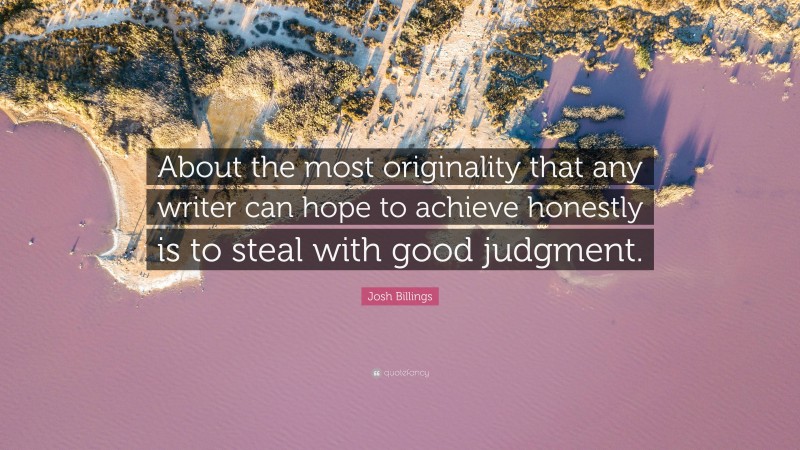 Josh Billings Quote: “About the most originality that any writer can hope to achieve honestly is to steal with good judgment.”