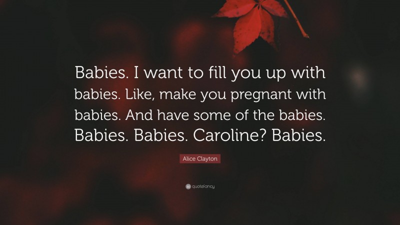 Alice Clayton Quote: “Babies. I want to fill you up with babies. Like, make you pregnant with babies. And have some of the babies. Babies. Babies. Caroline? Babies.”