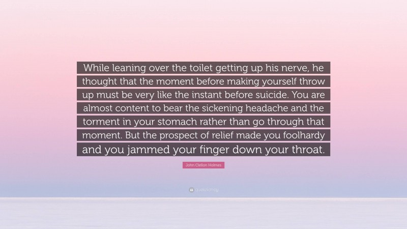 John Clellon Holmes Quote: “While leaning over the toilet getting up his nerve, he thought that the moment before making yourself throw up must be very like the instant before suicide. You are almost content to bear the sickening headache and the torment in your stomach rather than go through that moment. But the prospect of relief made you foolhardy and you jammed your finger down your throat.”