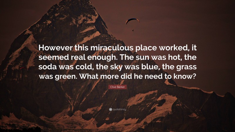 Clive Barker Quote: “However this miraculous place worked, it seemed real enough. The sun was hot, the soda was cold, the sky was blue, the grass was green. What more did he need to know?”