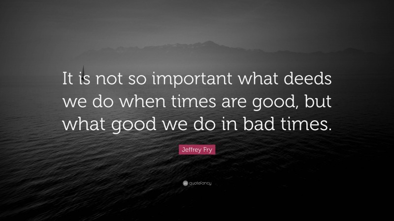 Jeffrey Fry Quote: “It is not so important what deeds we do when times are good, but what good we do in bad times.”