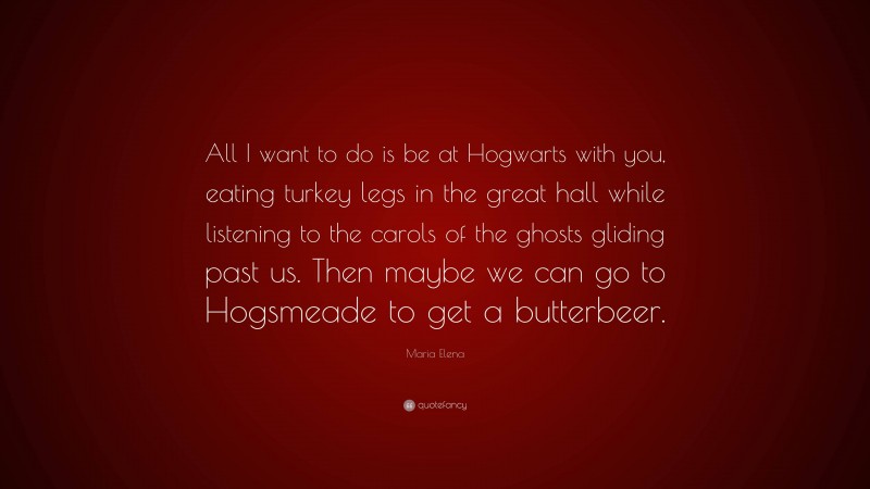 Maria Elena Quote: “All I want to do is be at Hogwarts with you, eating turkey legs in the great hall while listening to the carols of the ghosts gliding past us. Then maybe we can go to Hogsmeade to get a butterbeer.”