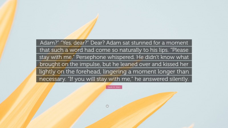 Sarah M. Eden Quote: “Adam?” “Yes, dear?” Dear? Adam sat stunned for a moment that such a word had come so naturally to his lips. “Please stay with me,” Persephone whispered. He didn’t know what brought on the impulse, but he leaned over and kissed her lightly on the forehead, lingering a moment longer than necessary. “If you will stay with me,” he answered silently.”