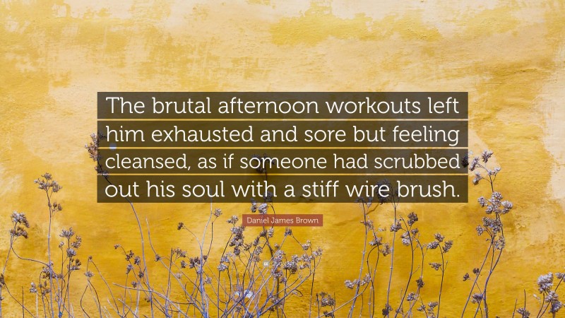 Daniel James Brown Quote: “The brutal afternoon workouts left him exhausted and sore but feeling cleansed, as if someone had scrubbed out his soul with a stiff wire brush.”