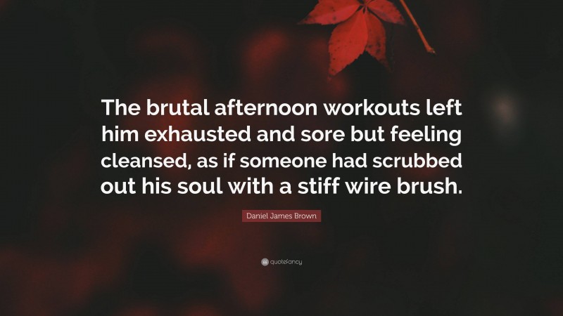 Daniel James Brown Quote: “The brutal afternoon workouts left him exhausted and sore but feeling cleansed, as if someone had scrubbed out his soul with a stiff wire brush.”