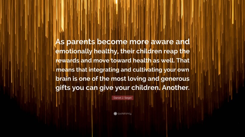 Daniel J. Siegel Quote: “As parents become more aware and emotionally healthy, their children reap the rewards and move toward health as well. That means that integrating and cultivating your own brain is one of the most loving and generous gifts you can give your children. Another.”
