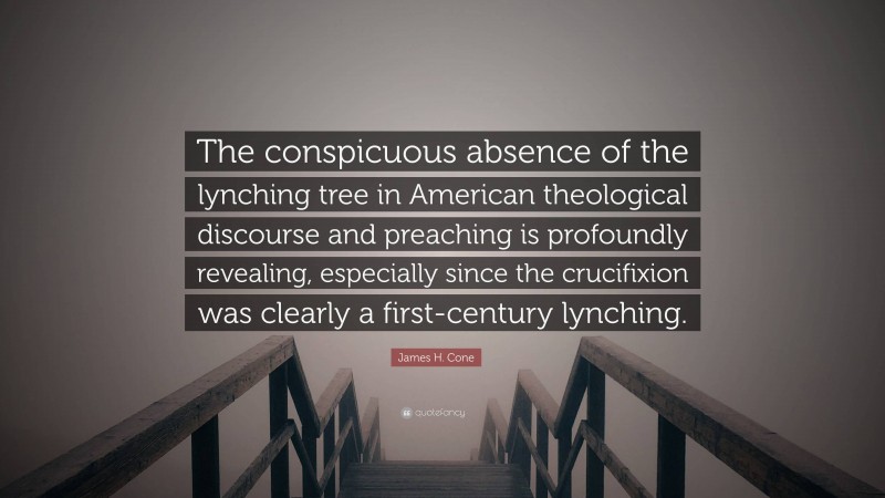 James H. Cone Quote: “The conspicuous absence of the lynching tree in American theological discourse and preaching is profoundly revealing, especially since the crucifixion was clearly a first-century lynching.”