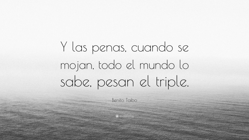 Benito Taibo Quote: “Y las penas, cuando se mojan, todo el mundo lo sabe, pesan el triple.”
