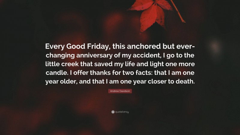 Andrew Davidson Quote: “Every Good Friday, this anchored but ever-changing anniversary of my accident, I go to the little creek that saved my life and light one more candle. I offer thanks for two facts: that I am one year older, and that I am one year closer to death.”