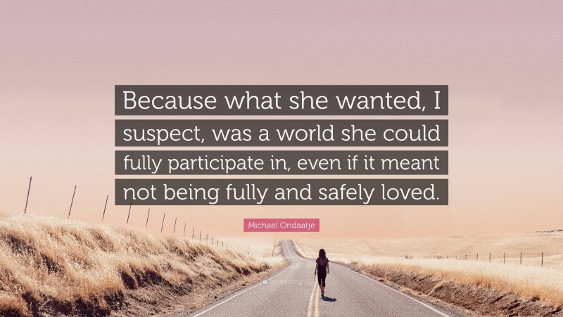 Michael Ondaatje Quote: “Because what she wanted, I suspect, was a world she could fully participate in, even if it meant not being fully and safely loved.”