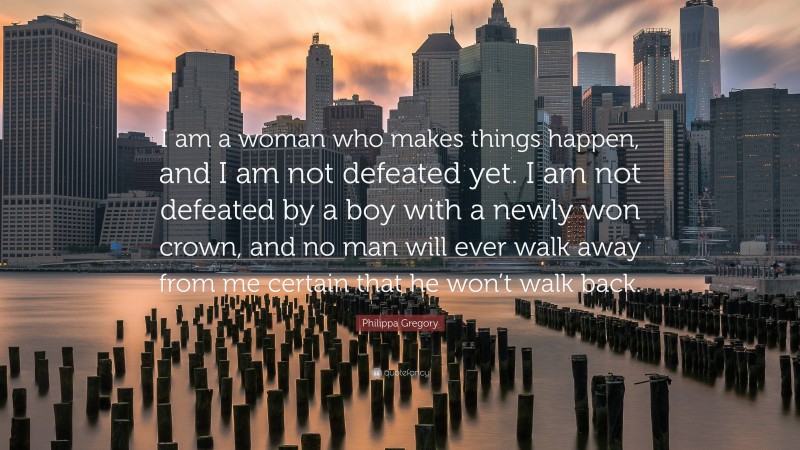 Philippa Gregory Quote: “I am a woman who makes things happen, and I am not defeated yet. I am not defeated by a boy with a newly won crown, and no man will ever walk away from me certain that he won’t walk back.”