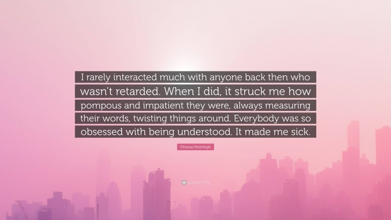 Ottessa Moshfegh Quote: “I rarely interacted much with anyone back then who wasn’t retarded. When I did, it struck me how pompous and impatient they were, always measuring their words, twisting things around. Everybody was so obsessed with being understood. It made me sick.”