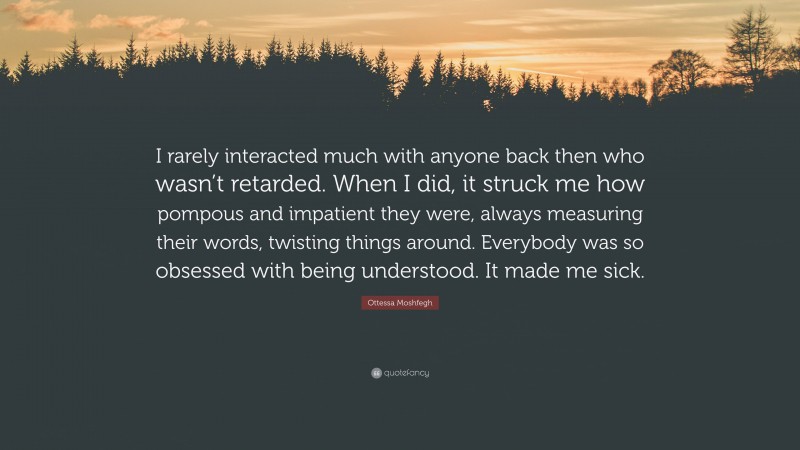 Ottessa Moshfegh Quote: “I rarely interacted much with anyone back then who wasn’t retarded. When I did, it struck me how pompous and impatient they were, always measuring their words, twisting things around. Everybody was so obsessed with being understood. It made me sick.”