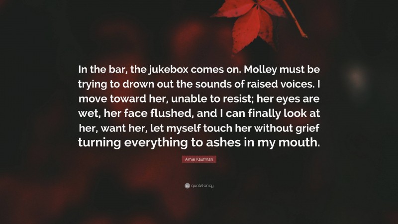 Amie Kaufman Quote: “In the bar, the jukebox comes on. Molley must be trying to drown out the sounds of raised voices. I move toward her, unable to resist; her eyes are wet, her face flushed, and I can finally look at her, want her, let myself touch her without grief turning everything to ashes in my mouth.”