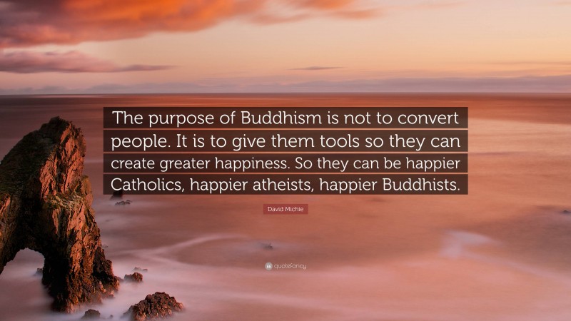 David Michie Quote: “The purpose of Buddhism is not to convert people. It is to give them tools so they can create greater happiness. So they can be happier Catholics, happier atheists, happier Buddhists.”