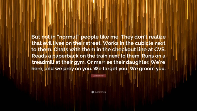 Lisa Scottoline Quote: “But not in “normal” people like me. They don’t realize that evil lives on their street. Works in the cubicle next to them. Chats with them in the checkout line at CVS. Reads a paperback on the train next to them. Runs on a treadmill at their gym. Or marries their daughter. We’re here, and we prey on you. We target you. We groom you.”
