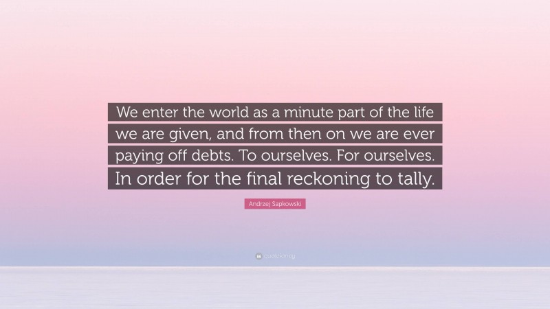 Andrzej Sapkowski Quote: “We enter the world as a minute part of the life we are given, and from then on we are ever paying off debts. To ourselves. For ourselves. In order for the final reckoning to tally.”