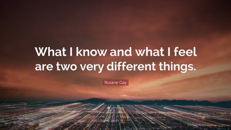 Roxane Gay Quote: “What I know and what I feel are two very different things.”