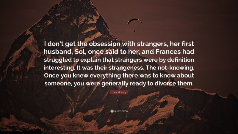 Liane Moriarty Quote: “I don’t get the obsession with strangers, her first husband, Sol, once said to her, and Frances had struggled to explain that strangers were by definition interesting. It was their strangeness. The not-knowing. Once you knew everything there was to know about someone, you were generally ready to divorce them.”