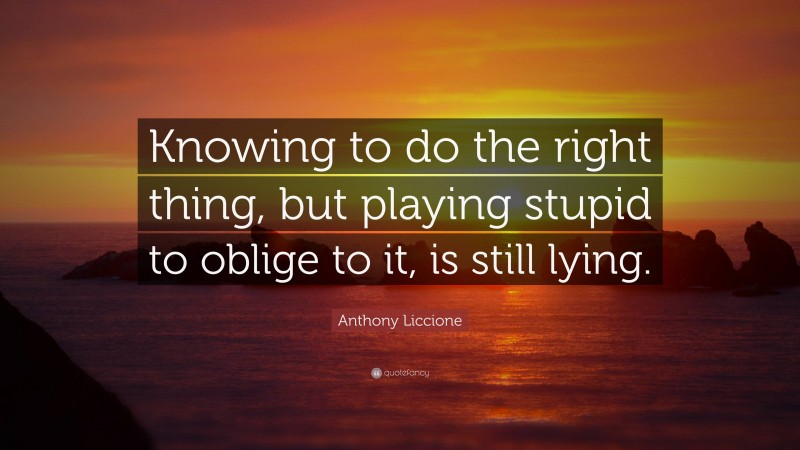 Anthony Liccione Quote: “Knowing to do the right thing, but playing stupid to oblige to it, is still lying.”