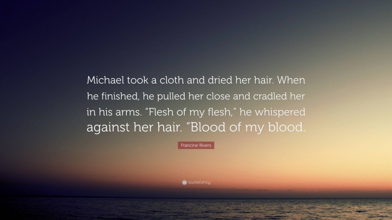 Francine Rivers Quote: “Michael took a cloth and dried her hair. When he finished, he pulled her close and cradled her in his arms. “Flesh of my flesh,” he whispered against her hair. “Blood of my blood.”