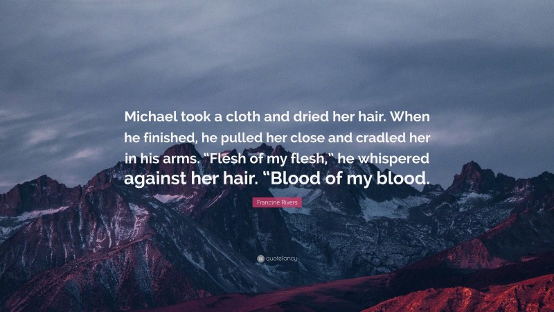 Francine Rivers Quote: “Michael took a cloth and dried her hair. When he finished, he pulled her close and cradled her in his arms. “Flesh of my flesh,” he whispered against her hair. “Blood of my blood.”